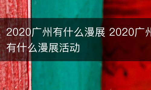 2020广州有什么漫展 2020广州有什么漫展活动