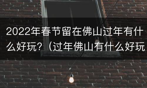 2022年春节留在佛山过年有什么好玩?（过年佛山有什么好玩的）
