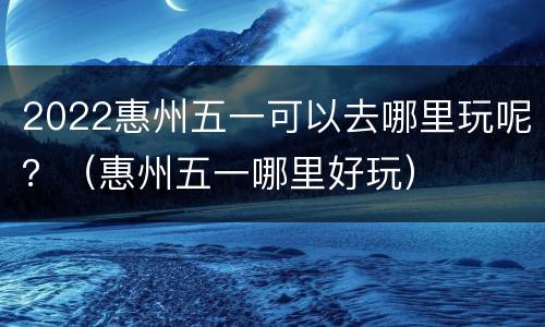2022惠州五一可以去哪里玩呢？（惠州五一哪里好玩）