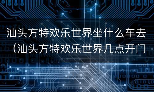汕头方特欢乐世界坐什么车去（汕头方特欢乐世界几点开门）