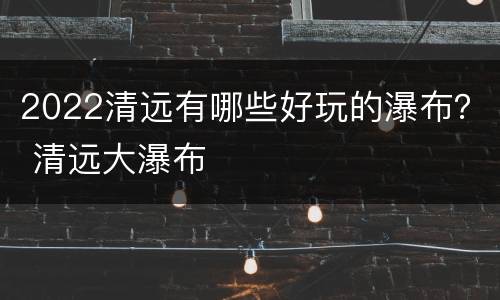 2022清远有哪些好玩的瀑布？ 清远大瀑布