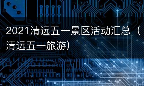 2021清远五一景区活动汇总（清远五一旅游）