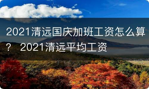 2021清远国庆加班工资怎么算？ 2021清远平均工资