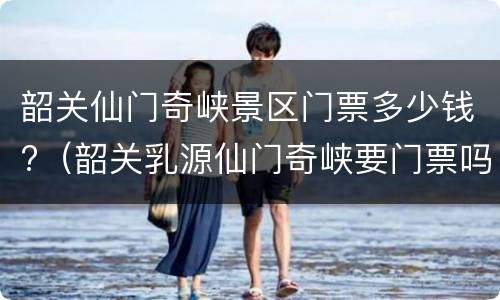 韶关仙门奇峡景区门票多少钱?（韶关乳源仙门奇峡要门票吗）