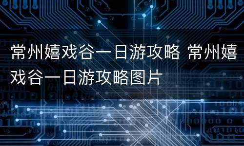 常州嬉戏谷一日游攻略 常州嬉戏谷一日游攻略图片