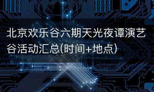 北京欢乐谷六期天光夜谭演艺谷活动汇总(时间+地点)