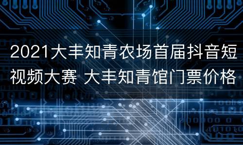 2021大丰知青农场首届抖音短视频大赛 大丰知青馆门票价格