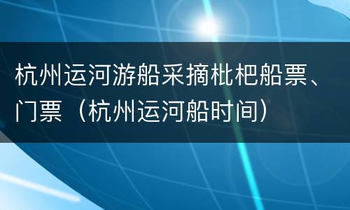 杭州运河游船采摘枇杷船票、门票（杭州运河船时间）