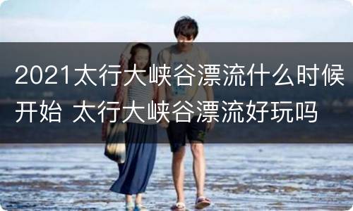 2021太行大峡谷漂流什么时候开始 太行大峡谷漂流好玩吗