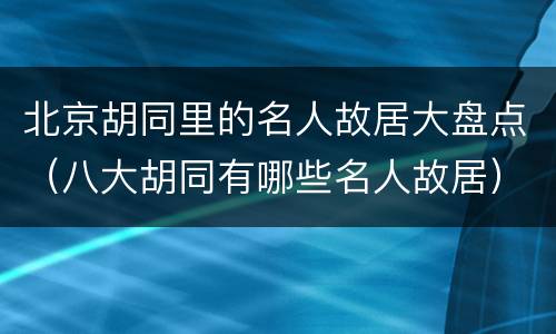 北京胡同里的名人故居大盘点（八大胡同有哪些名人故居）