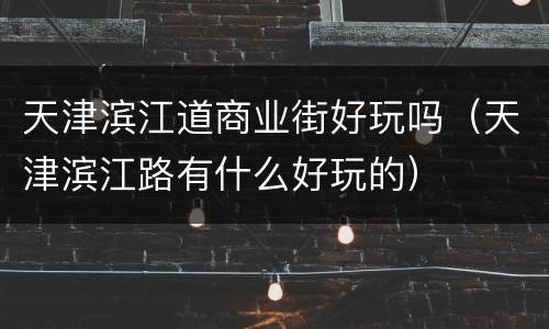 天津滨江道商业街好玩吗（天津滨江路有什么好玩的）