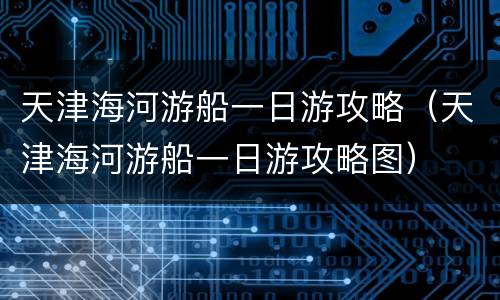 天津海河游船一日游攻略（天津海河游船一日游攻略图）
