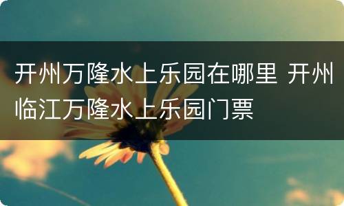 开州万隆水上乐园在哪里 开州临江万隆水上乐园门票