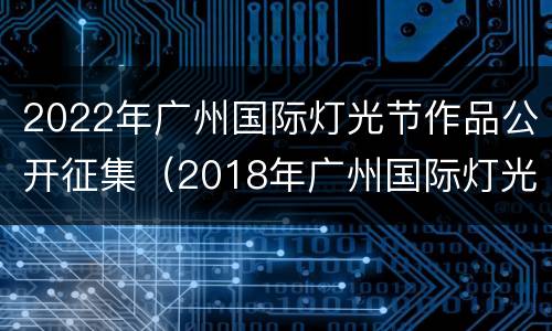 2022年广州国际灯光节作品公开征集（2018年广州国际灯光节）