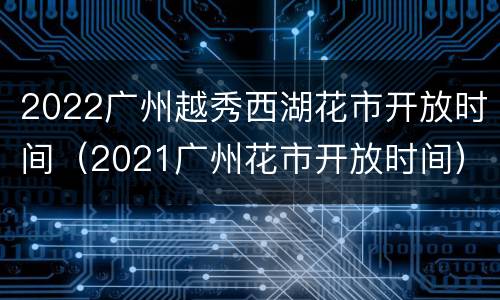 2022广州越秀西湖花市开放时间（2021广州花市开放时间）