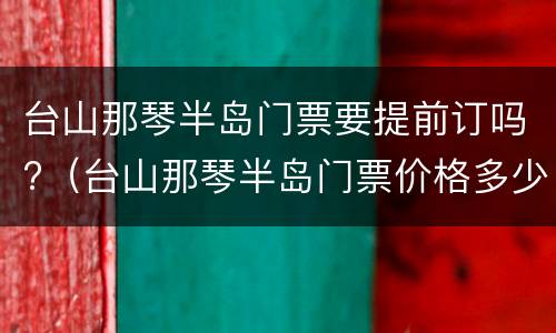 台山那琴半岛门票要提前订吗?（台山那琴半岛门票价格多少钱）