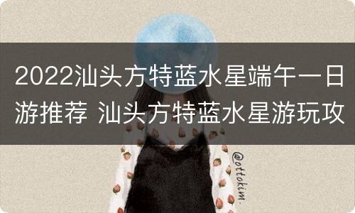 2022汕头方特蓝水星端午一日游推荐 汕头方特蓝水星游玩攻略