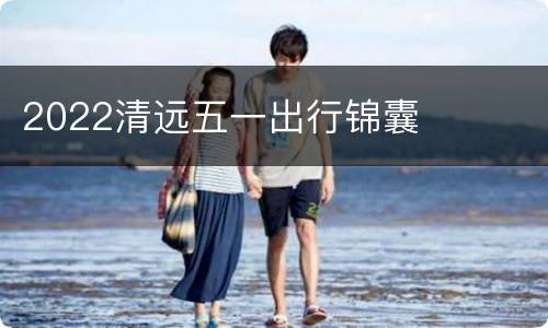 2022清远五一出行锦囊