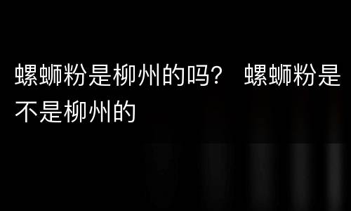 螺蛳粉是柳州的吗？ 螺蛳粉是不是柳州的