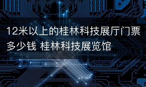 12米以上的桂林科技展厅门票多少钱 桂林科技展览馆