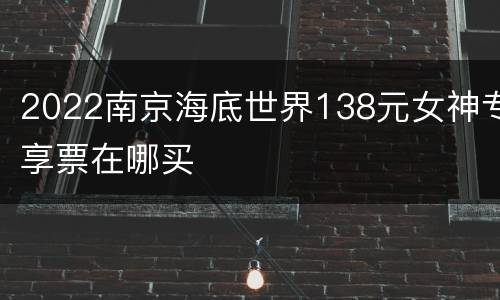 2022南京海底世界138元女神专享票在哪买