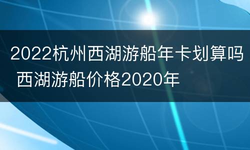 2022杭州西湖游船年卡划算吗 西湖游船价格2020年