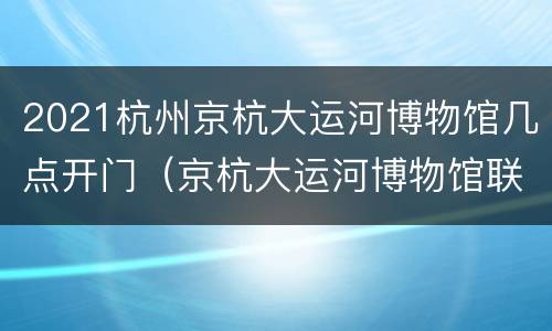 2021杭州京杭大运河博物馆几点开门（京杭大运河博物馆联系电话）
