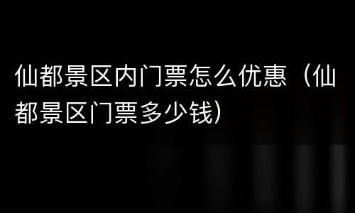 仙都景区内门票怎么优惠（仙都景区门票多少钱）