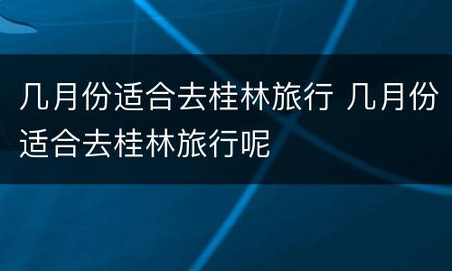 几月份适合去桂林旅行 几月份适合去桂林旅行呢