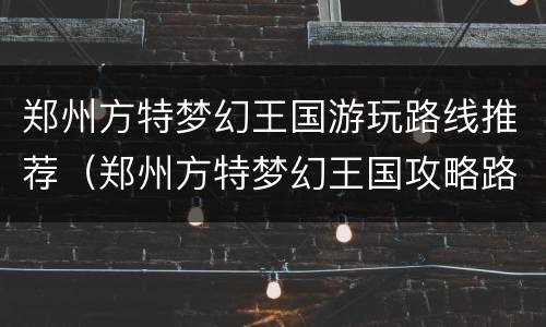 郑州方特梦幻王国游玩路线推荐（郑州方特梦幻王国攻略路线图）