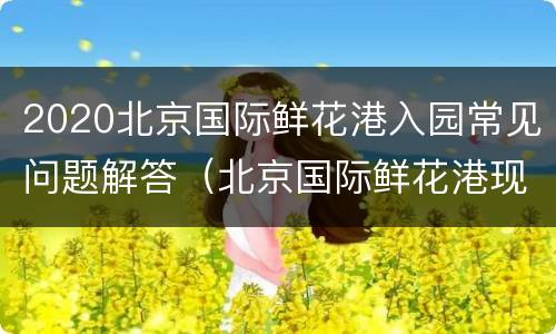 2020北京国际鲜花港入园常见问题解答（北京国际鲜花港现在有什么花开）