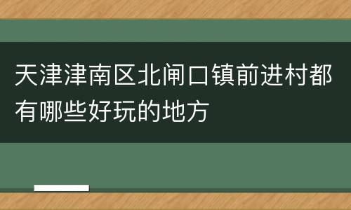 天津津南区北闸口镇前进村都有哪些好玩的地方