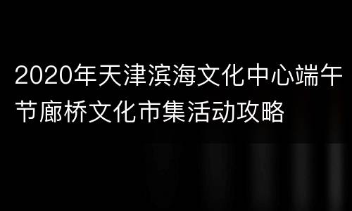 2020年天津滨海文化中心端午节廊桥文化市集活动攻略
