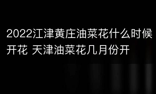 2022江津黄庄油菜花什么时候开花 天津油菜花几月份开