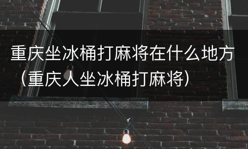重庆坐冰桶打麻将在什么地方（重庆人坐冰桶打麻将）