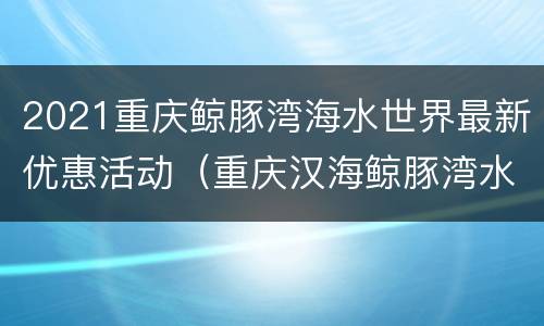 2021重庆鲸豚湾海水世界最新优惠活动（重庆汉海鲸豚湾水世界门票多少钱）
