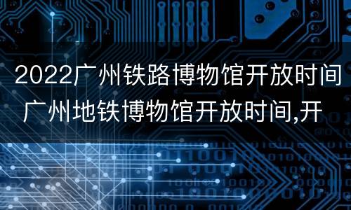 2022广州铁路博物馆开放时间 广州地铁博物馆开放时间,开馆时间