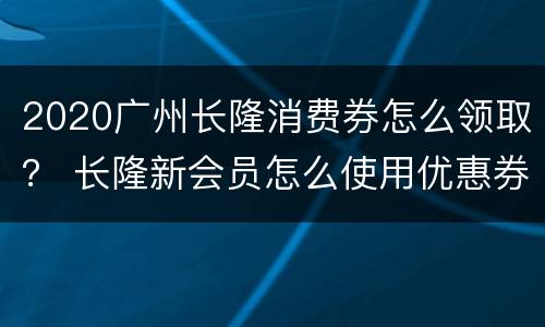 2020广州长隆消费券怎么领取？ 长隆新会员怎么使用优惠券