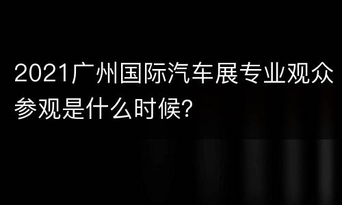 2021广州国际汽车展专业观众参观是什么时候？