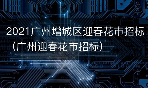 2021广州增城区迎春花市招标（广州迎春花市招标）