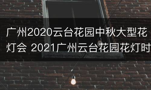 广州2020云台花园中秋大型花灯会 2021广州云台花园花灯时间