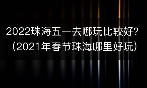 2022珠海五一去哪玩比较好？（2021年春节珠海哪里好玩）