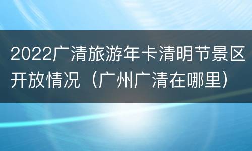 2022广清旅游年卡清明节景区开放情况（广州广清在哪里）