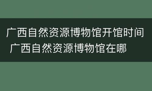 广西自然资源博物馆开馆时间 广西自然资源博物馆在哪