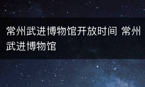常州武进博物馆开放时间 常州武进博物馆