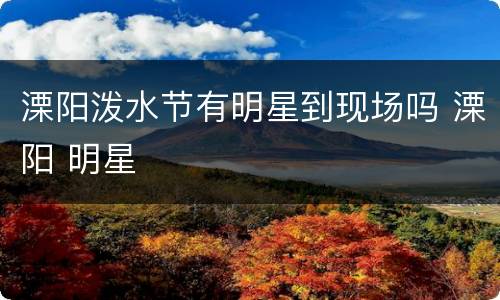 溧阳泼水节有明星到现场吗 溧阳 明星