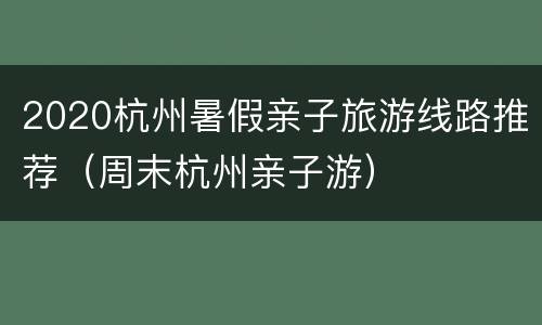 2020杭州暑假亲子旅游线路推荐（周末杭州亲子游）