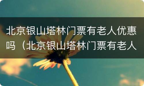 北京银山塔林门票有老人优惠吗（北京银山塔林门票有老人优惠吗）
