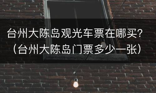 台州大陈岛观光车票在哪买？（台州大陈岛门票多少一张）