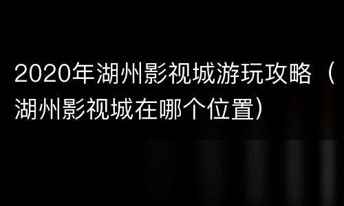 2020年湖州影视城游玩攻略（湖州影视城在哪个位置）
